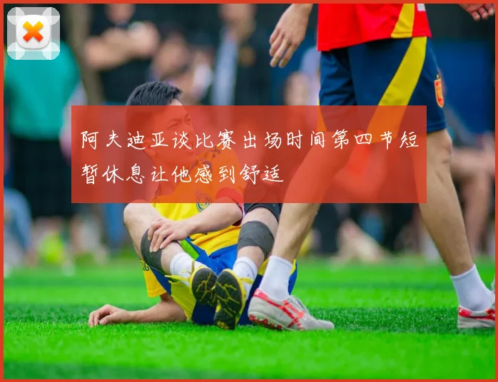阿夫迪亚谈比赛出场时间第四节短暂休息让他感到舒适