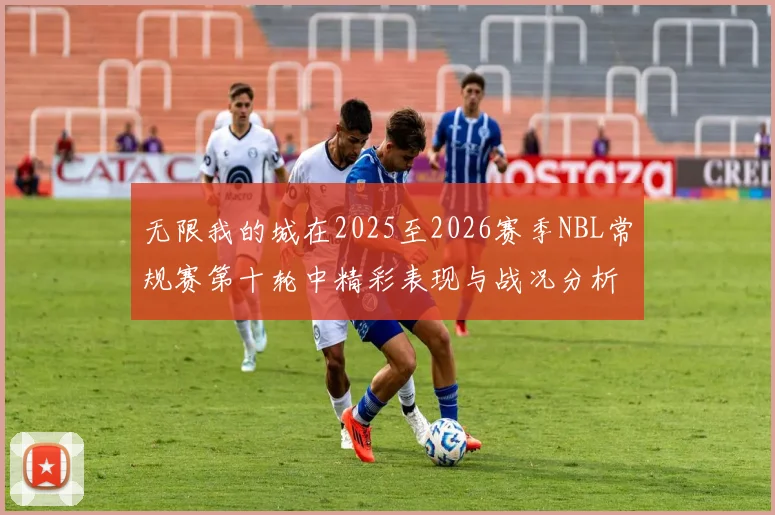无限我的城在2025至2026赛季NBL常规赛第十轮中精彩表现与战况分析