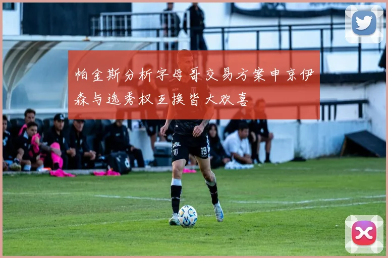 帕金斯分析字母哥交易方案申京伊森与选秀权互换皆大欢喜