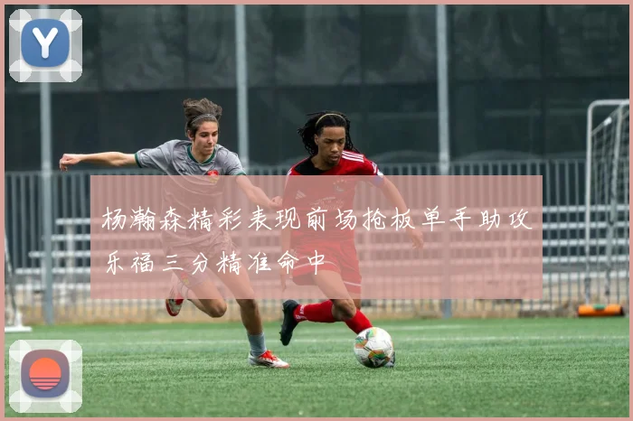 杨瀚森精彩表现前场抢板单手助攻乐福三分精准命中