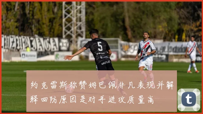约克雷斯称赞姆巴佩非凡表现并解释回防原因是对手进攻质量高