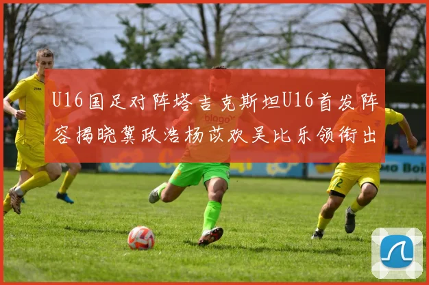 U16国足对阵塔吉克斯坦U16首发阵容揭晓冀政浩杨苡欢吴比乐领衔出战
