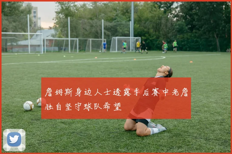詹姆斯身边人士透露季后赛中老詹独自坚守球队希望