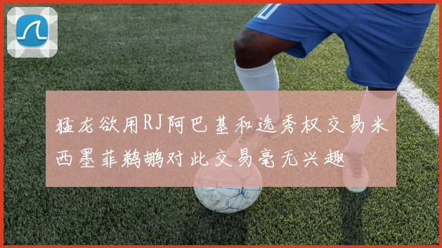 猛龙欲用RJ阿巴基和选秀权交易米西墨菲鹈鹕对此交易毫无兴趣