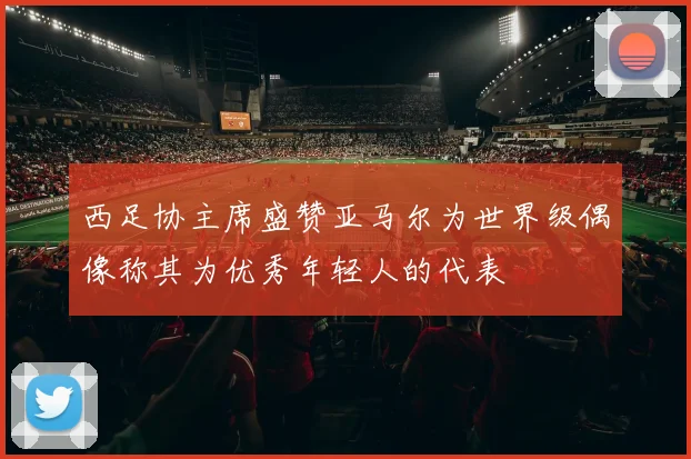 西足协主席盛赞亚马尔为世界级偶像称其为优秀年轻人的代表