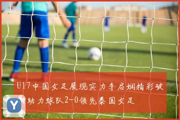 U17中国女足展现实力李启娴精彩破门助力球队2-0领先泰国女足