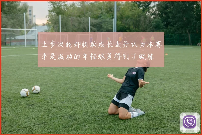 止步次轮却收获成长麦丹认为本赛季是成功的年轻球员得到了锻炼