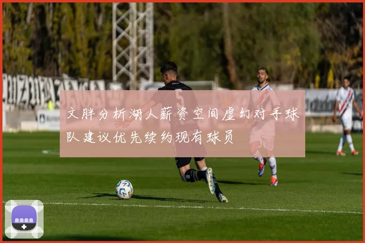 文胖分析湖人薪资空间虚幻对手球队建议优先续约现有球员