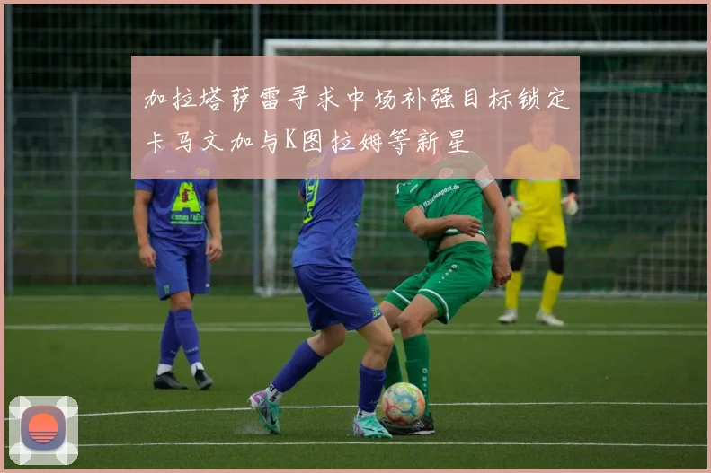 加拉塔萨雷寻求中场补强目标锁定卡马文加与K图拉姆等新星