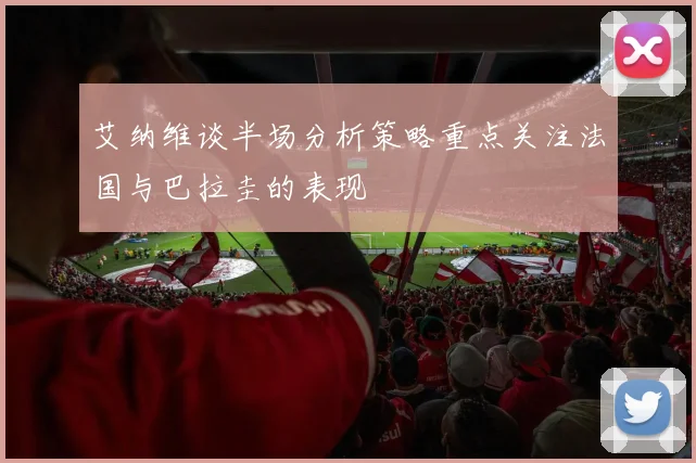 艾纳维谈半场分析策略重点关注法国与巴拉圭的表现