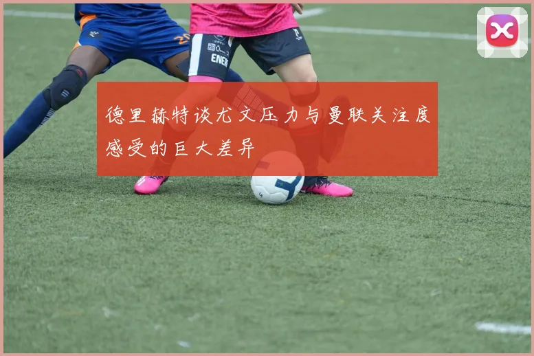 德里赫特谈尤文压力与曼联关注度感受的巨大差异