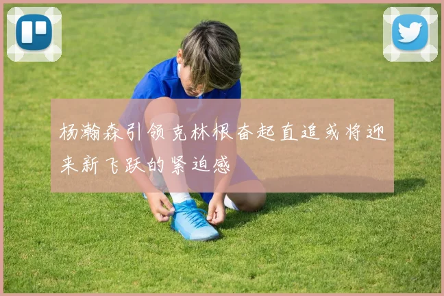 杨瀚森引领克林根奋起直追或将迎来新飞跃的紧迫感