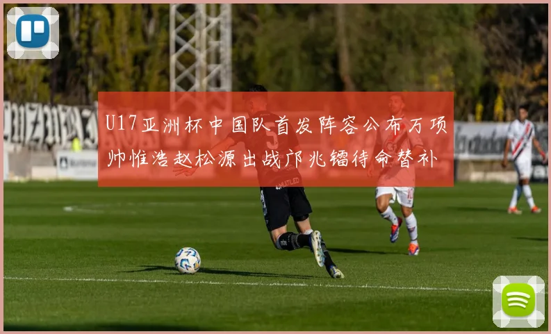 U17亚洲杯中国队首发阵容公布万项帅惟浩赵松源出战邝兆镭待命替补