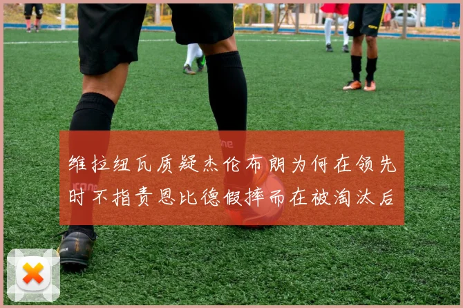 维拉纽瓦质疑杰伦布朗为何在领先时不指责恩比德假摔而在被淘汰后才发声
