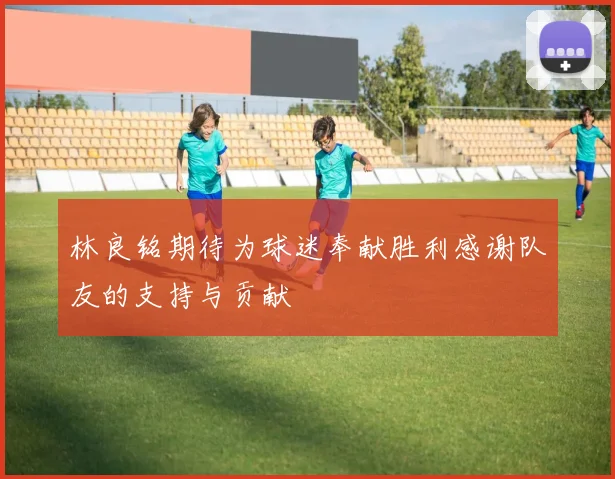 林良铭期待为球迷奉献胜利感谢队友的支持与贡献