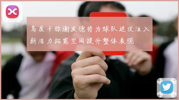 乌度卡称谢泼德将为球队进攻注入新活力拓宽空间提升整体表现