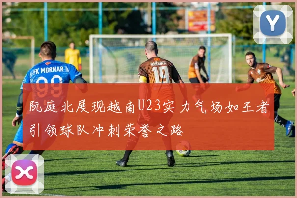 阮庭北展现越南U23实力气场如王者引领球队冲刺荣誉之路