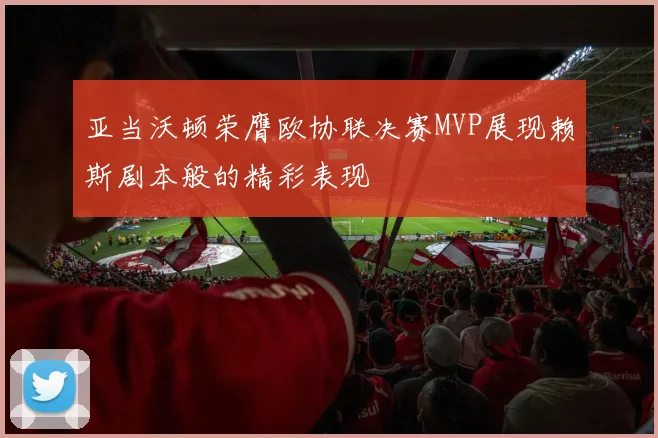 亚当沃顿荣膺欧协联决赛MVP展现赖斯剧本般的精彩表现
