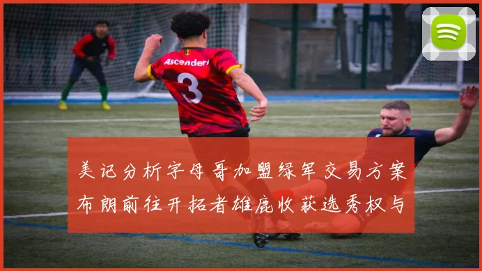 美记分析字母哥加盟绿军交易方案布朗前往开拓者雄鹿收获选秀权与年轻球员