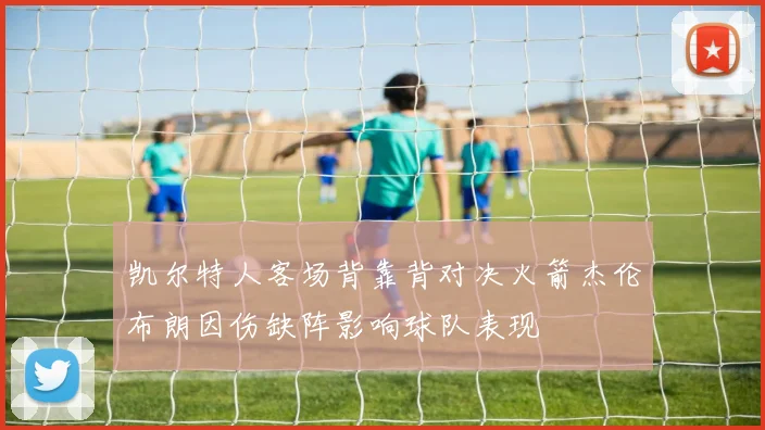 凯尔特人客场背靠背对决火箭杰伦布朗因伤缺阵影响球队表现