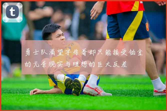 勇士队渴望字母哥却只能接受铂金的无奈现实与理想的巨大反差