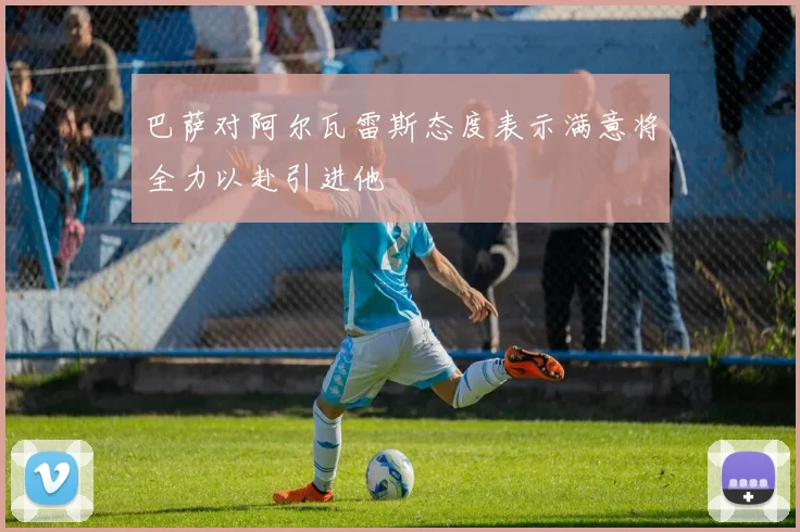 巴萨对阿尔瓦雷斯态度表示满意将全力以赴引进他