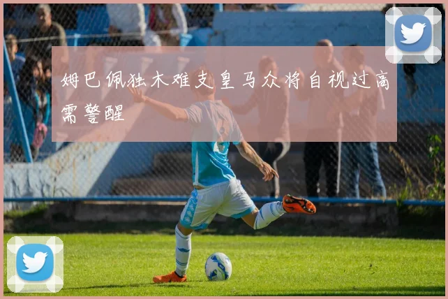 姆巴佩独木难支皇马众将自视过高需警醒