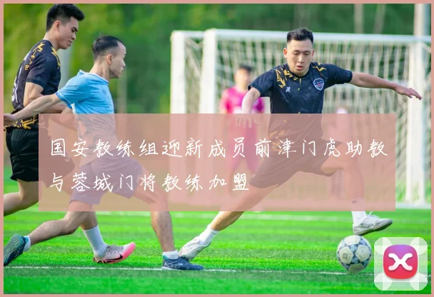国安教练组迎新成员前津门虎助教与蓉城门将教练加盟